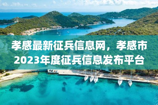 孝感最新征兵信息網，孝感市2023年度征兵信息發布平臺