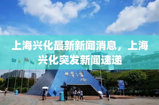 上海興化最新新聞消息，上海興化突發新聞速遞