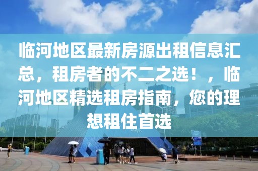臨河地區(qū)最新房源出租信息匯總，租房者的不二之選！，臨河地區(qū)精選租房指南，您的理想租住首選