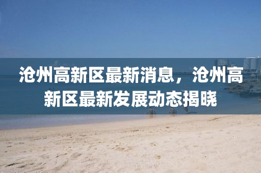 滄州高新區最新消息，滄州高新區最新發展動態揭曉