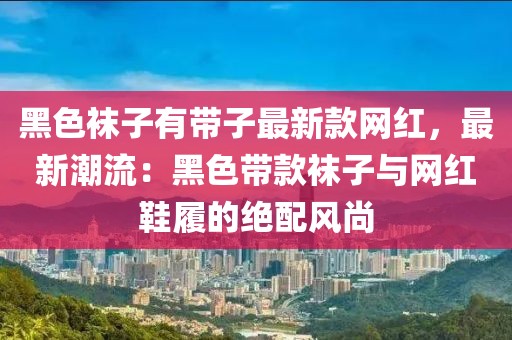 黑色襪子有帶子最新款網(wǎng)紅，最新潮流：黑色帶款襪子與網(wǎng)紅鞋履的絕配風(fēng)尚