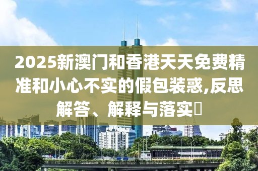 2025新澳門和香港天天免費精準和小心不實的假包裝惑,反思解答、解釋與落實?