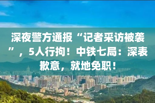深夜警方通報“記者采訪被襲”，5人行拘！中鐵七局：深表歉意，就地免職！