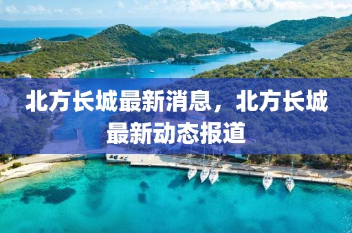 北方長城最新消息，北方長城最新動態(tài)報(bào)道