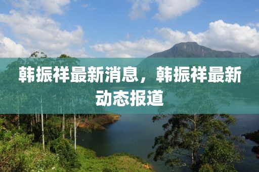 韓振祥最新消息，韓振祥最新動態報道