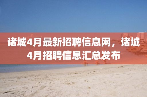 諸城4月最新招聘信息網，諸城4月招聘信息匯總發布