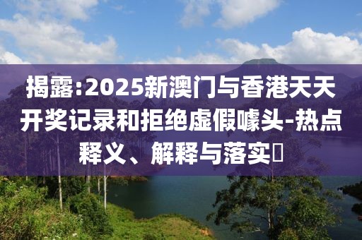 揭露:2025新澳門與香港天天開獎(jiǎng)記錄和拒絕虛假噱頭-熱點(diǎn)釋義、解釋與落實(shí)?