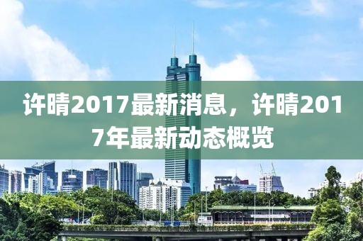 許晴2017最新消息，許晴2017年最新動(dòng)態(tài)概覽