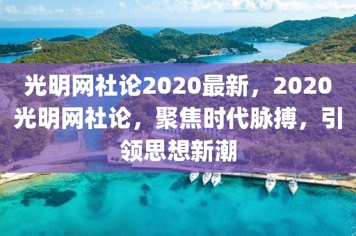 光明網社論2020最新，2020光明網社論，聚焦時代脈搏，引領思想新潮