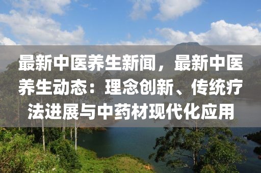 最新中醫養生新聞，最新中醫養生動態：理念創新、傳統療法進展與中藥材現代化應用