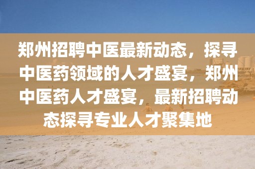 鄭州招聘中醫最新動態，探尋中醫藥領域的人才盛宴，鄭州中醫藥人才盛宴，最新招聘動態探尋專業人才聚集地