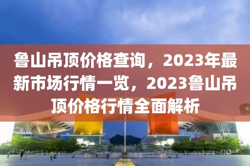 魯山吊頂價(jià)格查詢(xún)，2023年最新市場(chǎng)行情一覽，2023魯山吊頂價(jià)格行情全面解析