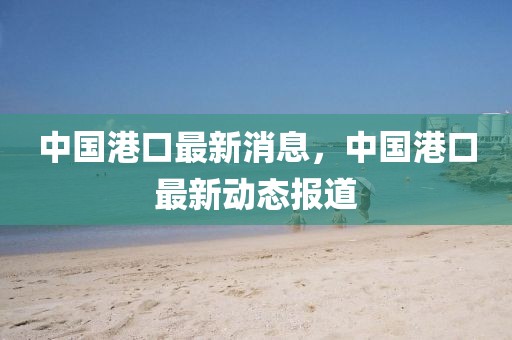 中國港口最新消息，中國港口最新動態報道