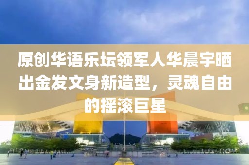原創華語樂壇領軍人華晨宇曬出金發文身新造型，靈魂自由的搖滾巨星