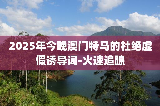 2025年今晚澳門特馬的杜絕虛假誘導(dǎo)詞-火速追蹤