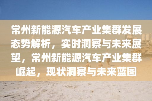 常州新能源汽車(chē)產(chǎn)業(yè)集群發(fā)展態(tài)勢(shì)解析，實(shí)時(shí)洞察與未來(lái)展望，常州新能源汽車(chē)產(chǎn)業(yè)集群崛起，現(xiàn)狀洞察與未來(lái)藍(lán)圖