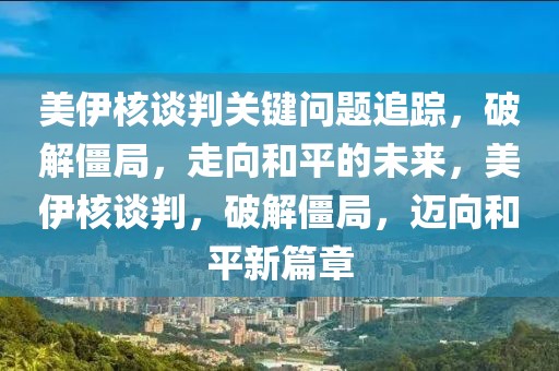 美伊核談判關鍵問題追蹤，破解僵局，走向和平的未來，美伊核談判，破解僵局，邁向和平新篇章
