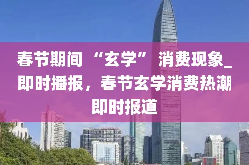 春節期間 “玄學” 消費現象_即時播報，春節玄學消費熱潮即時報道