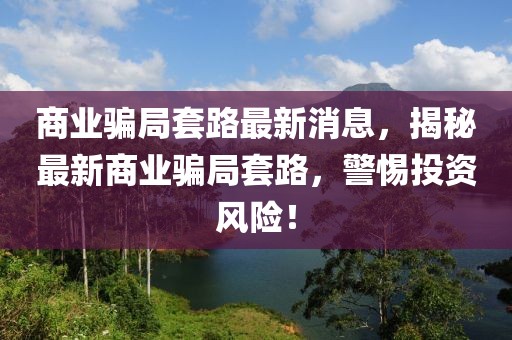 商業騙局套路最新消息，揭秘最新商業騙局套路，警惕投資風險！
