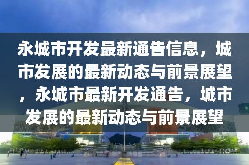 永城市開發最新通告信息，城市發展的最新動態與前景展望，永城市最新開發通告，城市發展的最新動態與前景展望