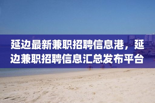 延邊最新兼職招聘信息港，延邊兼職招聘信息匯總發布平臺