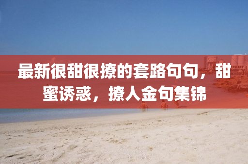 最新很甜很撩的套路句句，甜蜜誘惑，撩人金句集錦