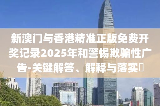 新澳門與香港精準正版免費開獎記錄2025年和警惕欺騙性廣告-關鍵解答、解釋與落實?