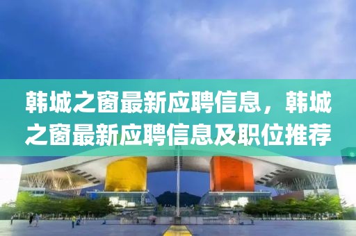 韓城之窗最新應聘信息，韓城之窗最新應聘信息及職位推薦