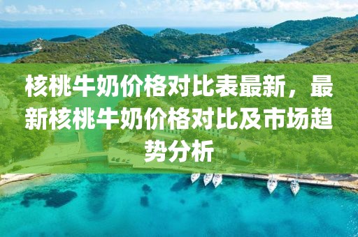 核桃牛奶價格對比表最新，最新核桃牛奶價格對比及市場趨勢分析