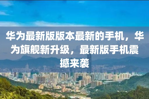 華為最新版版本最新的手機，華為旗艦新升級，最新版手機震撼來襲