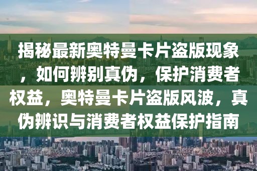 揭秘最新奧特曼卡片盜版現(xiàn)象，如何辨別真?zhèn)危Ｗo消費者權益，奧特曼卡片盜版風波，真?zhèn)伪孀R與消費者權益保護指南