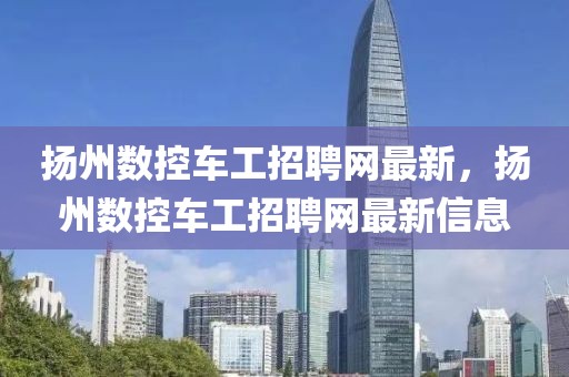揚(yáng)州數(shù)控車工招聘網(wǎng)最新，揚(yáng)州數(shù)控車工招聘網(wǎng)最新信息