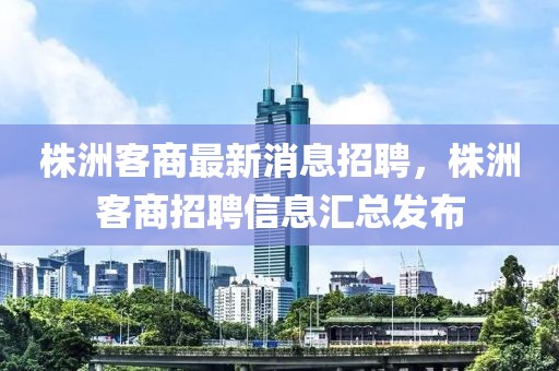 株洲客商最新消息招聘，株洲客商招聘信息匯總發布