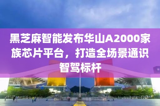 黑芝麻智能發布華山A2000家族芯片平臺，打造全場景通識智駕標桿