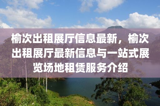 榆次出租展廳信息最新，榆次出租展廳最新信息與一站式展覽場地租賃服務介紹