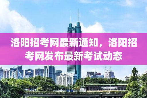 洛陽招考網最新通知，洛陽招考網發布最新考試動態