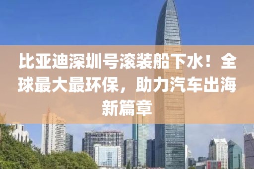 比亞迪深圳號(hào)滾裝船下水！全球最大最環(huán)保，助力汽車出海新篇章