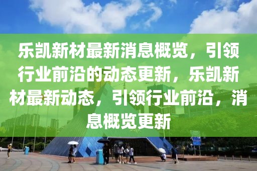 樂凱新材最新消息概覽，引領(lǐng)行業(yè)前沿的動(dòng)態(tài)更新，樂凱新材最新動(dòng)態(tài)，引領(lǐng)行業(yè)前沿，消息概覽更新
