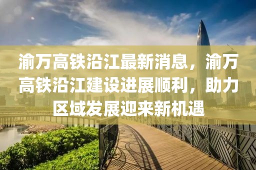 渝萬高鐵沿江最新消息，渝萬高鐵沿江建設進展順利，助力區域發展迎來新機遇