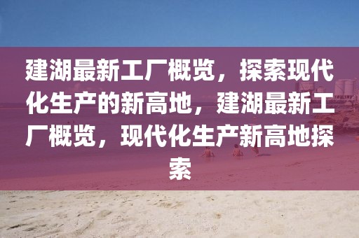 建湖最新工廠概覽，探索現代化生產的新高地，建湖最新工廠概覽，現代化生產新高地探索