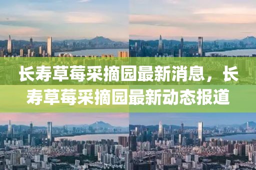 長(zhǎng)壽草莓采摘園最新消息，長(zhǎng)壽草莓采摘園最新動(dòng)態(tài)報(bào)道