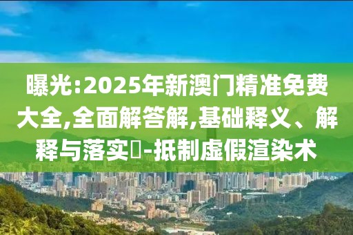曝光:2025年新澳門精準免費大全,全面解答解,基礎釋義、解釋與落實?-抵制虛假渲染術
