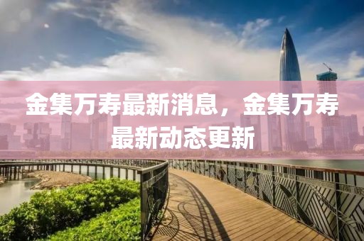 金集萬壽最新消息，金集萬壽最新動態更新