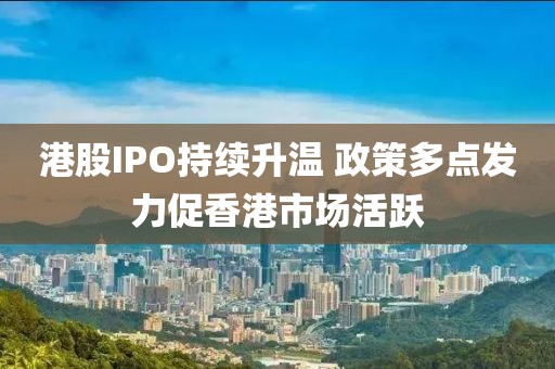 港股IPO持續升溫 政策多點發力促香港市場活躍