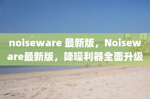 noiseware 最新版，Noiseware最新版，降噪利器全面升級(jí)
