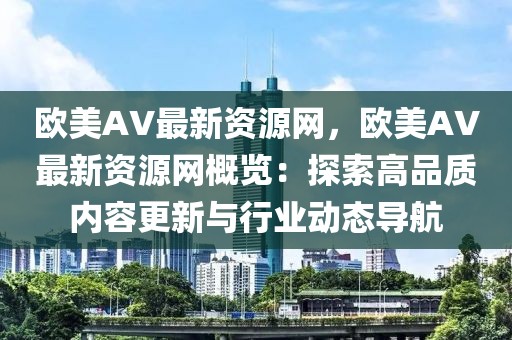 歐美AV最新資源網(wǎng)，歐美AV最新資源網(wǎng)概覽：探索高品質(zhì)內(nèi)容更新與行業(yè)動態(tài)導(dǎo)航