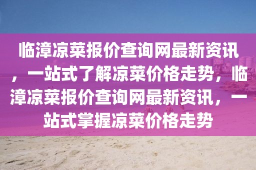 臨漳涼菜報價查詢網最新資訊，一站式了解涼菜價格走勢，臨漳涼菜報價查詢網最新資訊，一站式掌握涼菜價格走勢