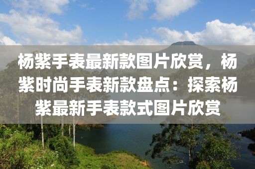 楊紫手表最新款圖片欣賞，楊紫時尚手表新款盤點：探索楊紫最新手表款式圖片欣賞