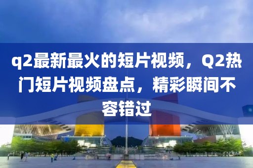 q2最新最火的短片視頻，Q2熱門短片視頻盤點，精彩瞬間不容錯過