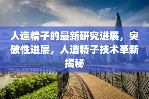 人造精子的最新研究進(jìn)展，突破性進(jìn)展，人造精子技術(shù)革新揭秘